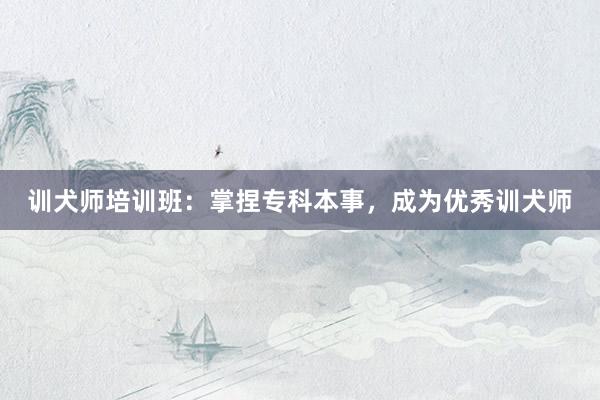 训犬师培训班：掌捏专科本事，成为优秀训犬师